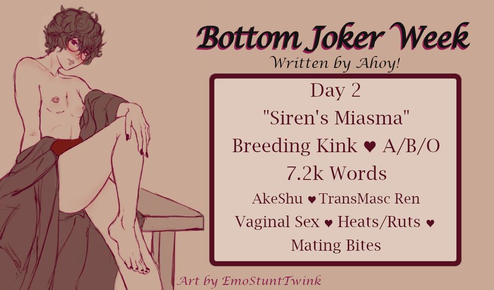 Bottom Joker Week - Written by Ahoy!
Art by EmoStuntTwink
Day 2
"Siren's Miasma"
Breeding Kink / A/B/O
7.2k Words
Akeshu / TransMasc Ren
Vaginal Sex / Heats/Ruts / Mating Bites