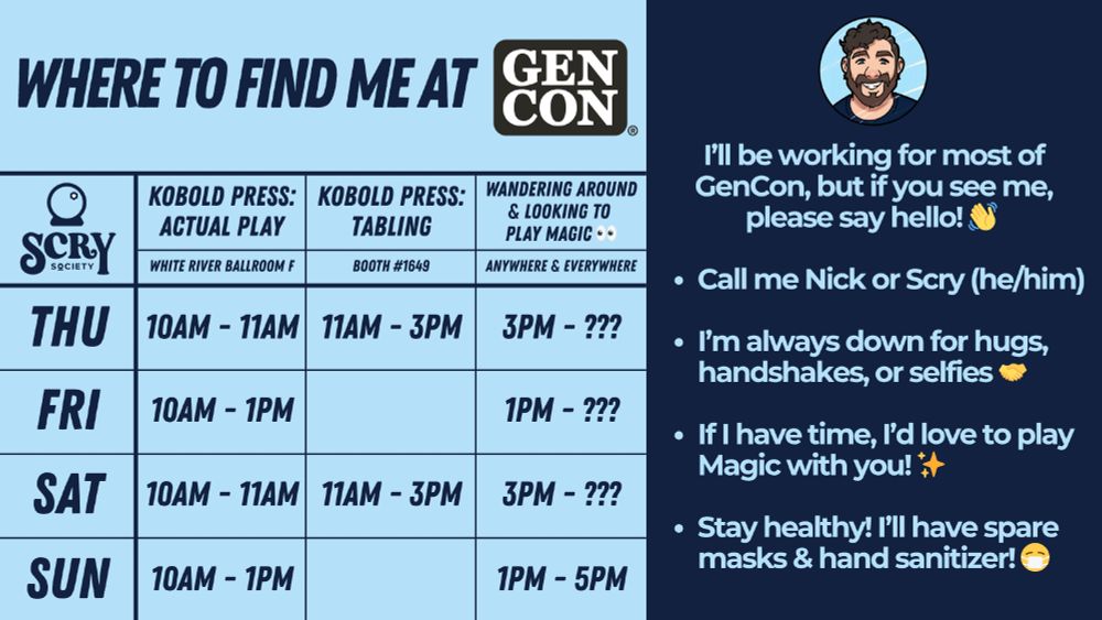 A table showing Where to Find me at GenCon. Most mornings I'll be working in the Kobold Press Actual Play Room in the White River Ballroom F, then on Thursday and Saturday I'll be at the Kobold Press Booth #1649 from 11AM to 3PM, and every afternoon I'll be wandering around the con and looking to play magic.

I’ll be working for most of GenCon, but if you see me, please say hello! 👋 

Call me Nick or Scry (he/him)

I’m always down for hugs, handshakes, or selfies 🤝

If I have time, I’d love to play Magic with you! ✨

Stay healthy! I’ll have spare masks & hand sanitizer! 😷