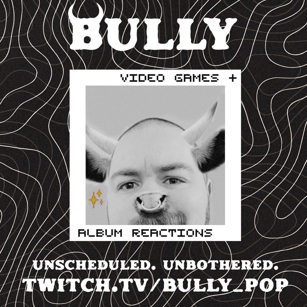A promotional image for my Twitch stream. The background is black and grainy with white topographical curves expanding out across the entirety of the picture. Up top, in bold font, is my name “Bully”, followed by a cropped square photo of me with bull horns and a snout with nose ring. The borders of the square photo read “Video Games + Album Reactions”. Below that, in the same bold font as my name, reads “Unscheduled. Unbothered. Twitch.tv/Bully_Pop”.