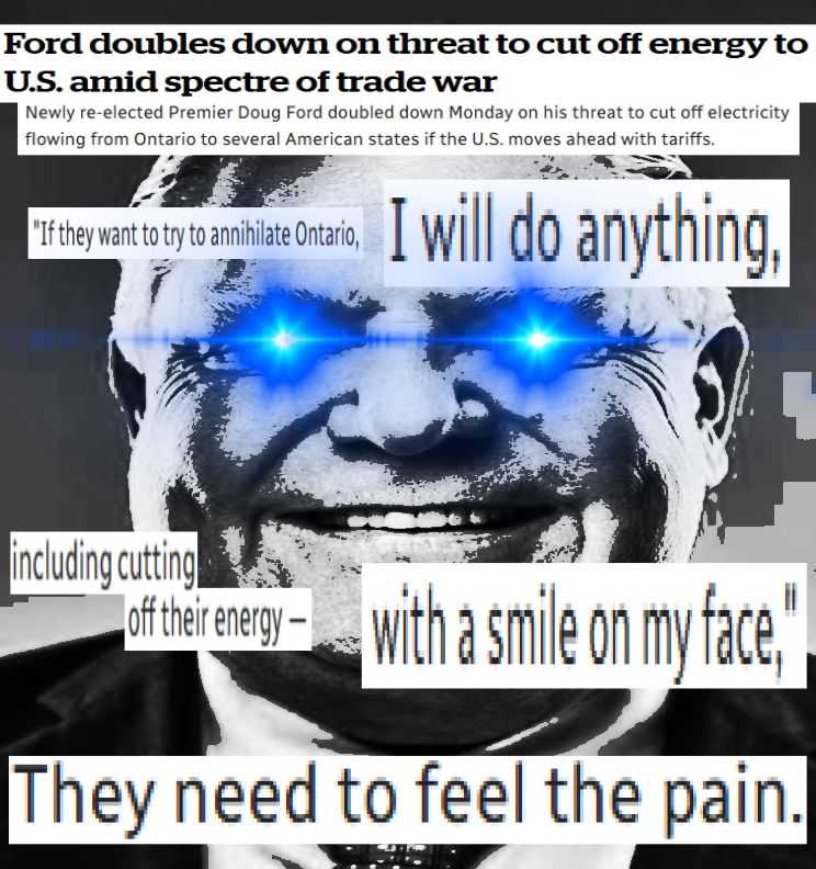 A meme edit of Doug Ford in black and white, with his eyes shining a piercing blue light. Words are strewn across the image, excerpts from a news article:
"Ford doubles down on threat to cut off energy to U.S. amid spectre of trade war"
"Newly re-elected Premier Doug Ford doubled down on Monday on his threat to cut off electricity flowing from Ontario to several American states if the U.S. moves ahead with tariffs."
"If they want to try to annihilate Ontario, I will do anything, including cutting off their energy — with a smile on my face,"
"They need to feel the pain."