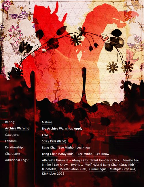 Rating: Mature. Archive Warning: No Archive Warnings Apply. Category: F/M. Fandom: Stray Kids (Band). Relationship: Bang Chan/Lee Minho. Characters: Bang Chan, Lee Minho.

Additional Tags: Alternate Universe - Always a Different Gender or Sex, Female Lee Minho, HybridsWolf Hybrid Bang Chan, Blindfolds, Menstruation Kink, Cunnilingus, Multiple Orgasms, Kinktober 2025.