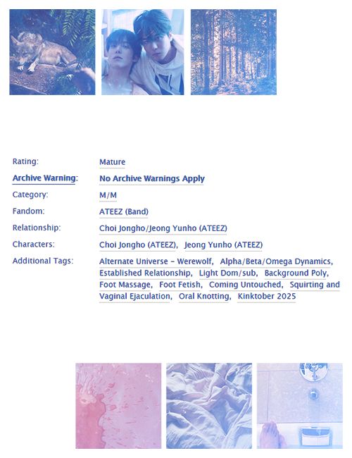 Rating: Mature. Archive Warning: No Archive Warnings Apply. Category: M/M. Fandom: ATEEZ (Band). Relationship: Choi Jongho/Jeong Yunho. Characters: Choi Jongho, Jeong Yunho. 

Additional Tags: Alternate Universe - Werewolf, Alpha/Beta/Omega Dynamics, Established Relationship, Light Dom/sub, Background Poly, Foot Massage, Foot Fetish, Coming Untouched, Squirting and Vaginal Ejaculation, Oral Knotting, Kinktober 2025.