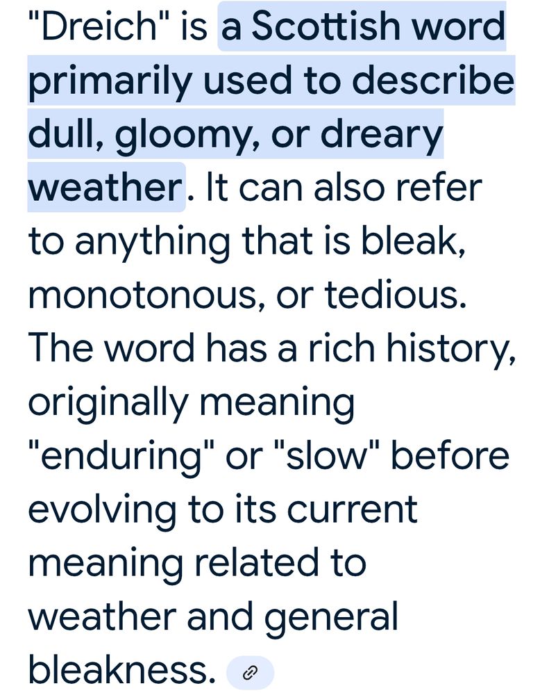 'Dreich' is a Scottish word used to describe dull, gloomy or dreary weather. It can also refer to anything that is bleak, monotonous or tedious. The word has a rich history originally meaning 'enduring' or 'slow' before evolving to its current meaning related to weather and general bleakness.