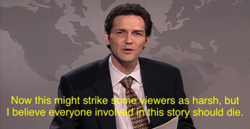 Norm Macdonald at Weekend Update on SNL saying, "Now this might strike some viewers as harsh,  but I believe everyone involved in this story should die."