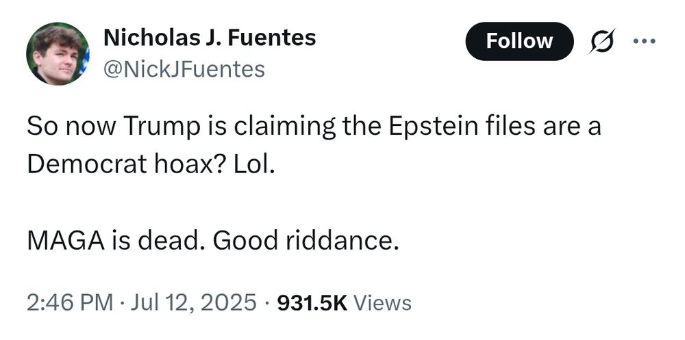 Nazi Nick Fuentes posts on X-- 

So now Trump is claiming the Epstein files are a Democrat hoax? Lol.

MAGA is dead. Good riddance.
2:46 PM · Jul 12, 2025
·
931.5K
 Views
