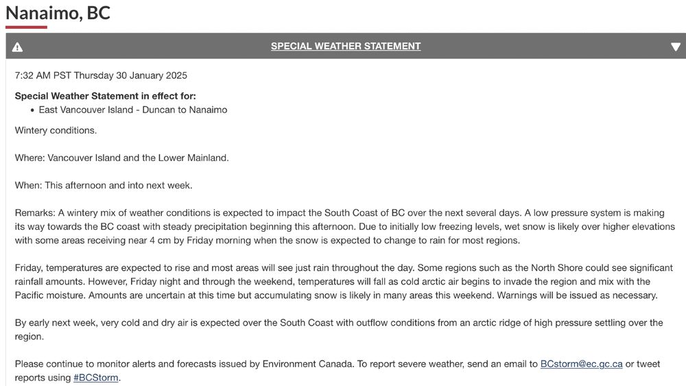 7:32 AM PST Thursday 30 January 2025
Special Weather Statement in effect for:

    East Vancouver Island - Duncan to Nanaimo

Wintery conditions.

Where: Vancouver Island and the Lower Mainland.

When: This afternoon and into next week. 

Remarks: A wintery mix of weather conditions is expected to impact the South Coast of BC over the next several days. A low pressure system is making its way towards the BC coast with steady precipitation beginning this afternoon. Due to initially low freezing levels, wet snow is likely over higher elevations with some areas receiving near 4 cm by Friday morning when the snow is expected to change to rain for most regions. 

Friday, temperatures are expected to rise and most areas will see just rain throughout the day. Some regions such as the North Shore could see significant rainfall amounts. However, Friday night and through the weekend, temperatures will fall as cold arctic air begins to invade the region and mix with the Pacific moisture. Amounts are uncertain at this time but accumulating snow is likely in many areas this weekend. Warnings will be issued as necessary.

By early next week, very cold and dry air is expected over the South Coast with outflow conditions from an arctic ridge of high pressure settling over the region.

Please continue to monitor alerts and forecasts issued by Environment Canada. To report severe weather, send an email to BCstorm@ec.gc.ca or tweet reports using #BCStorm.