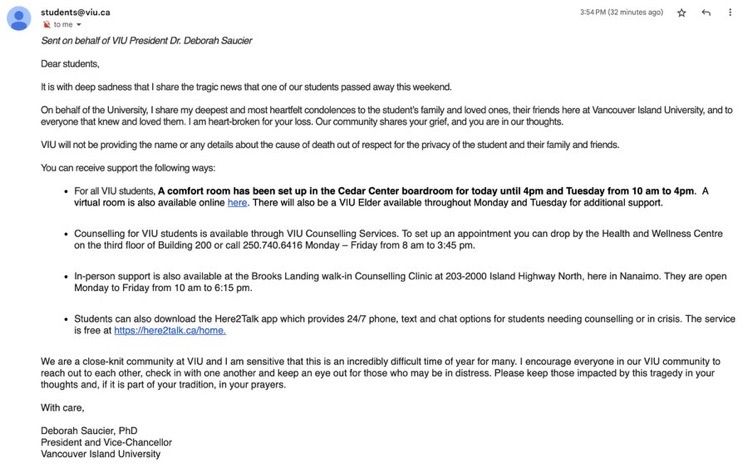 Sent on behalf of VIU President Dr. Deborah Saucier

Dear students, 

It is with deep sadness that I share the tragic news that one of our students passed away this weekend. 
 
On behalf of the University, I share my deepest and most heartfelt condolences to the student’s family and loved ones, their friends here at Vancouver Island University, and to everyone that knew and loved them. I am heart-broken for your loss. Our community shares your grief, and you are in our thoughts.  
 
VIU will not be providing the name or any details about the cause of death out of respect for the privacy of the student and their family and friends.
 
You can receive support the following ways: 
 
For all VIU students, A comfort room has been set up in the Cedar Center boardroom for today until 4pm and Tuesday from 10 am to 4pm.  A virtual room is also available online here. There will also be a VIU Elder available throughout Monday and Tuesday for additional support.