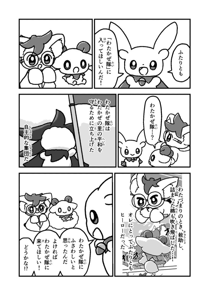 ふたりとも

「わたかぜ隊」に
入ってほしいんだ！

わたかぜ隊…？

わたかぜ隊は
わたかぜの里の平和を
守るために立ち上げた

自主的な集団だ

わたづまりのとき、救助し、
詰まった綿も吹き飛ばした…！

オレにとってふたりとも
ヒーローだった

わたかぜ隊に
ふさわしいと
思ったんだ

よければ
わたかぜ隊に
来てほしい！

どうかな!?