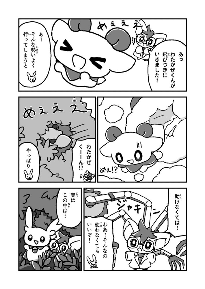 めぇぇぇ

あっ
わたかぜくんが
飛びつきに
いきました！

あー
そんな勢いよく
行ってしまうと

めぇぇえ
（木の中に飛び込んでいったわたかぜくん）

わたかぜ
くーーん!?

やっぱり

助けなくては！
（ジャキン）

わあ！そんなの
使わなくても
いいぞ！

実は
この中は…