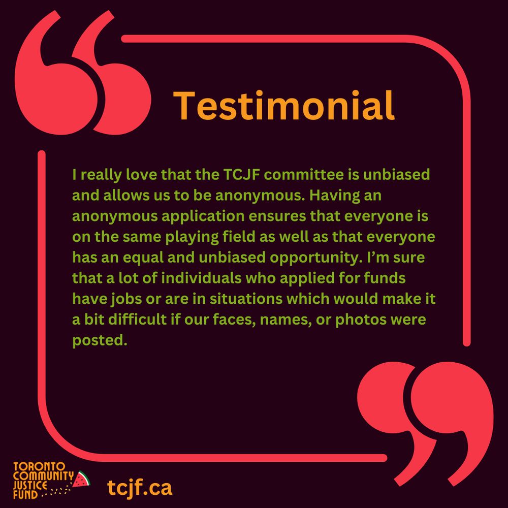 Testimonial: I really love that the TCJF committee is unbiased and allows us to be anonymous. Having an anonymous application ensures that everyone is on the same playing field as well as that everyone has an equal and unbiased opportunity. I’m sure that a lot of individuals who applied for funds have jobs or are in situations which would make it a bit difficult if our faces, names, or photos were posted.