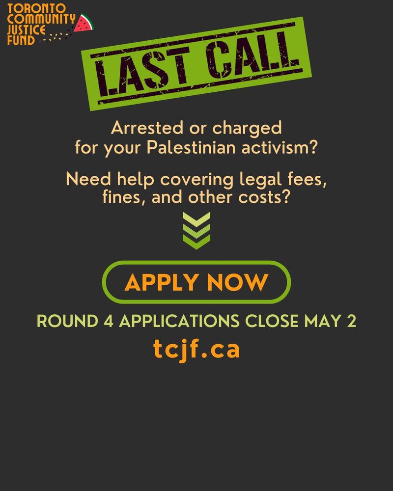 APPLY NOW
Need help covering legal fees,
fines, and other costs?
Arrested or charged
for your Palestinian activism?

tcjf.ca
ROUND 4 APPLICATIONS CLOSE MAY 2
TORONTO
COMMUNITY
JUSTICE
FUND