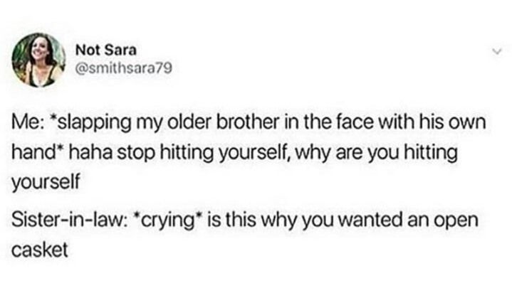 Me: *slapping my older brother in the face with his own hand* haha stop hitting yourself, why are you hitting yourself

Sister-in-law: *crying* is this why you wanted an open casket 
