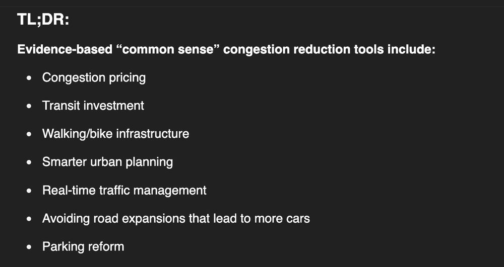 Screen grab from ChatGPT that provides evidence-based "common sense" congestion reduction tools. Text reads: 

"TL;DR:

Evidence-based “common sense” congestion reduction tools include:

    Congestion pricing

    Transit investment

    Walking/bike infrastructure

    Smarter urban planning

    Real-time traffic management

    Avoiding road expansions that lead to more cars

    Parking reform"
