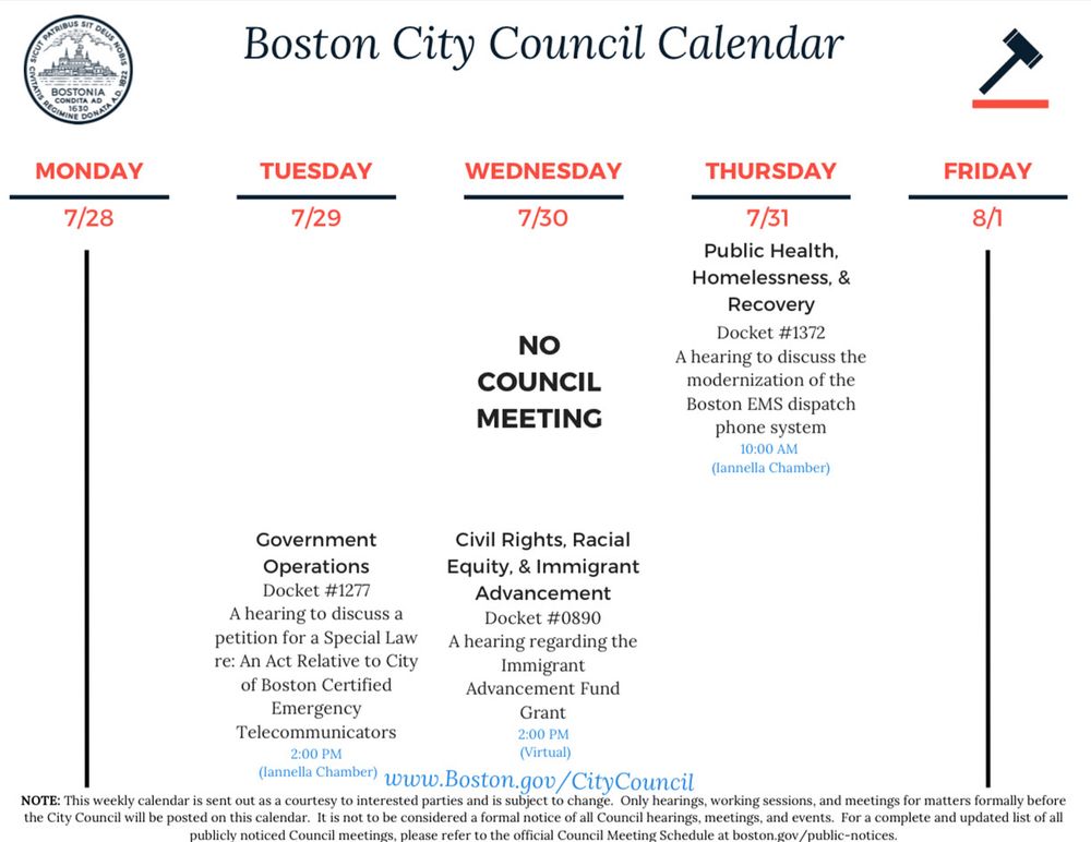 A digital image of the Boston City Council Calendar for the week of July 28 to August 1, 2025. The graphic features the official Boston city seal on the left and a gavel icon on the right, with the heading “Boston City Council Calendar.” The schedule includes:

• Monday, 7/28
No meetings listed.

• Tuesday, 7/29
Government Operations: Docket #1277 – A hearing to discuss a petition for a Special Law re: An Act Relative to City of Boston Certified Emergency Telecommunicators (2:00 PM, Iannella Chamber)

• Wednesday, 7/30
NO COUNCIL MEETING
Civil Rights, Racial Equity, & Immigrant Advancement: Docket #0890 – A hearing regarding the Immigrant Advancement Fund Grant (2:00 PM, Virtual)

• Thursday, 7/31
Public Health, Homelessness, & Recovery: Docket #1372 – A hearing to discuss the modernization of the Boston EMS dispatch phone system (10:00 AM, Iannella Chamber)

• Friday, 8/1
No meetings listed.

The footer states that the calendar is sent out as a courtesy to interested parties and is subject to change. Only hearings, working sessions, and meetings for matters formally before the City Council will be posted on this calendar. It is not considered a formal notice of all Council hearings, meetings, and events. For a complete and updated list of all publicly noticed Council meetings, please refer to the official Council Meeting Schedule at boston.gov/public-notices.​​​​​​​​​​​​​​​​