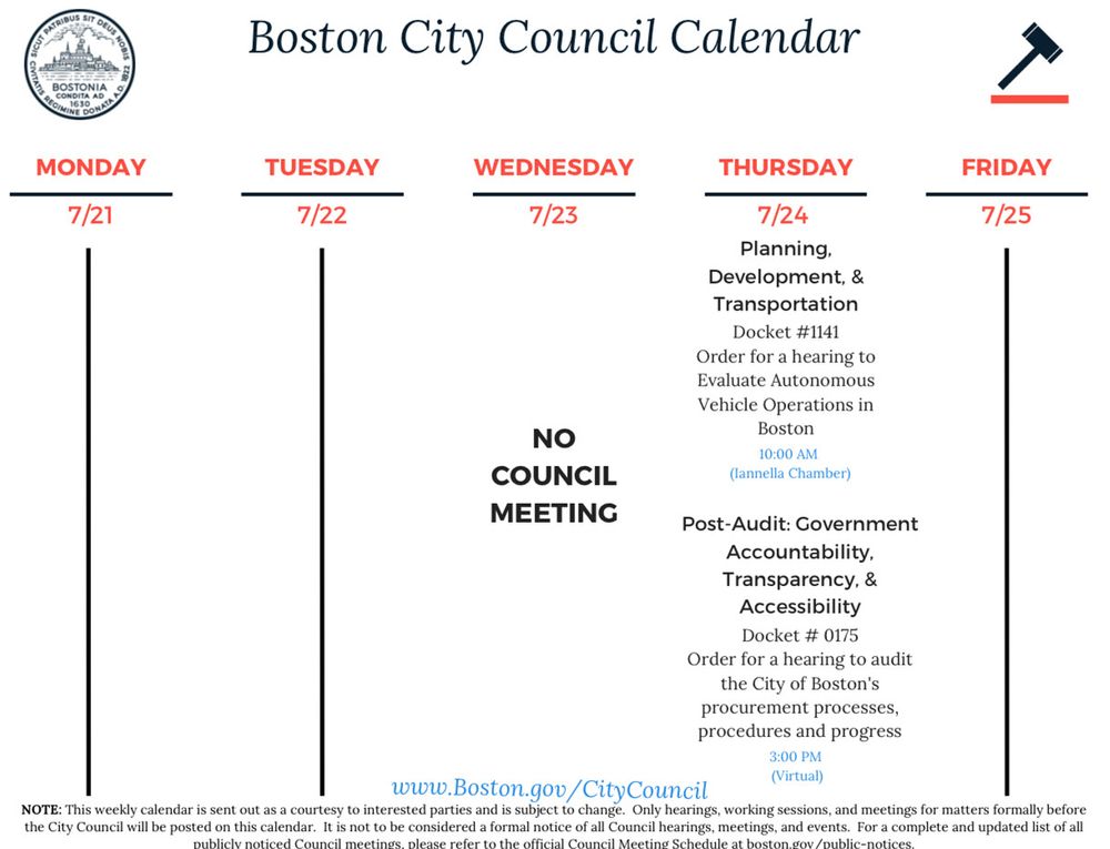 A digital image of the Boston City Council Calendar for the week of July 21 to July 25, 2025. The graphic features the official Boston city seal on the left and a gavel icon on the right, with the heading “Boston City Council Calendar.” The schedule includes:

• Monday, 7/21
No meetings listed.

• Tuesday, 7/22
No meetings listed.

• Wednesday, 7/23
NO COUNCIL MEETING

• Thursday, 7/24
Planning, Development, & Transportation: Docket #1141 – Order for a hearing to Evaluate Autonomous Vehicle Operations in Boston (10:00 AM, Iannella Chamber)
Post-Audit: Government Accountability, Transparency, & Accessibility: Docket #0175 – Order for a hearing to audit the City of Boston’s procurement processes, procedures and progress (3:00 PM, Virtual)

• Friday, 7/25
No meetings listed.

The footer states that the calendar is sent out as a courtesy to interested parties and is subject to change. Only hearings, working sessions, and meetings for matters formally before the City Council will be posted on this calendar. It is not considered a formal notice of all Council hearings, meetings, and events. For a complete and updated list of all publicly noticed Council meetings, please refer to the official Council Meeting Schedule at boston.gov/public-notices, with the website www.Boston.gov/CityCouncil displayed prominently.​​​​​​​​​​​​​​​​