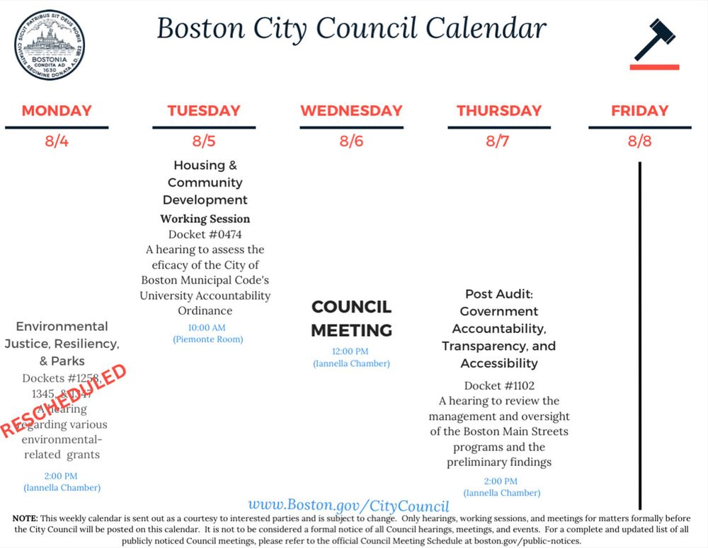 A digital image of the Boston City Council Calendar for the week of August 4 to August 8, 2025. The graphic features the official Boston city seal on the left and a gavel icon on the right, with the heading "Boston City Council Calendar." The schedule includes:

Monday, August 4: No meetings listed

Tuesday, August 5:
	•	Housing & Community Development Working Session at 10:00 AM in Piemonte Room (Docket #0474) - A hearing to assess the efficacy of the City of Boston Municipal Code’s University Accountability Ordinance

Wednesday, August 6:
	•	Council Meeting at 12:00 PM in Iannella Chamber

Thursday, August 7:
	•	Post Audit: Government Accountability, Transparency, and Accessibility at 2:00 PM in Iannella Chamber (Docket #1102) - A hearing to review the management and oversight of the Boston Main Streets programs and the preliminary findings

Friday, August 8: No meetings listed

Additional note: Environmental Justice, Resiliency, & Parks meeting (Dockets #1258, 1345) regarding various environmental-related grants at 2:00 PM in Iannella Chamber is marked as “RESCHEDULED”

The footer states that the calendar is sent out as a courtesy to interested parties and is subject to change. Only hearings, working sessions, and meetings for matters formally before the City Council will be posted on this calendar. It is not considered a formal notice of all Council hearings, meetings, and events. For a full and updated list of all publicly noticed Council meetings, visit Boston.gov/citycouncil.