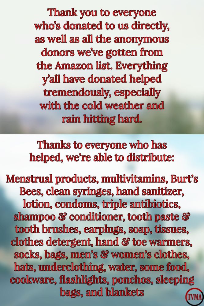 The image is split into two sections.  

The top half has a blurred background image of trees with snow on them. Written in the top half in red letters with black outline: 

Thank you to everyone who's donated to us directly, as well as all the anonymous donors wee gotten from the Amazon list. Everything y'all have donated helped tremendously, especially with the cold weather and rain hitting hard.

The bottom half of the image has a blurred background image of the Vancouver mall. Written in red letters with a black outline: 

Thanks to everyone who has helped, we're able to distribute:

Menstrual products, multivitamins, Burt's Bees, clean syringes, hand sanitizer, lotion, condoms, triple antibiotics, shampoo & conditioner, tooth paste 8 tooth brushes, earplugs, soap, tissues, clothes detergent, hand & toe warmers, socks, bags, men's & women's clothes, hats, underclothing, water, some food, cookware, flashlights, ponchos, sleeping bags, and blankets. 

Bottom right corner is “TVMA”