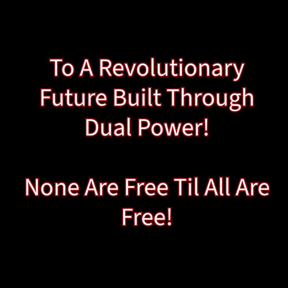 Black background with white writing and red outline: “To A Revolutionary Future Built Through
Dual Power!

None Are Free Til All AreFree!”