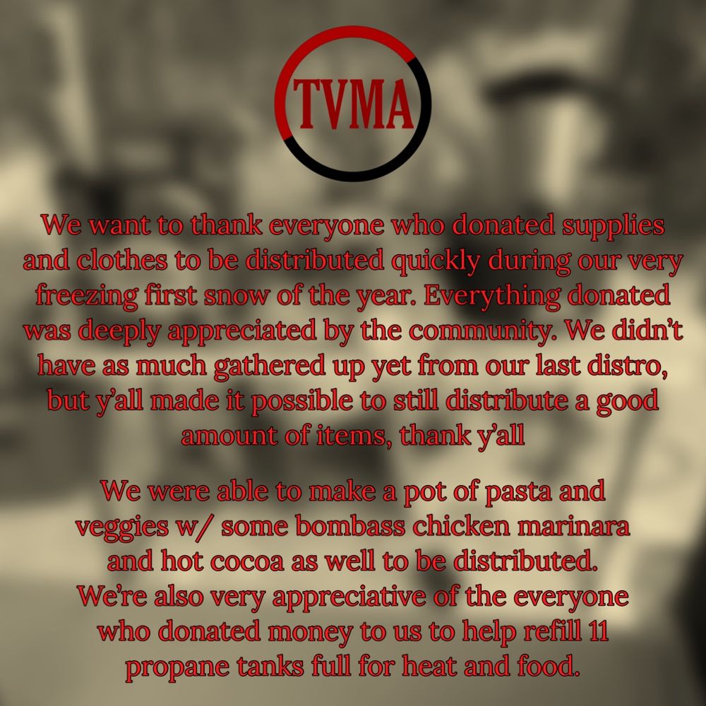 On the top of the screen in the center is a circle with “TVMA” written in the middle of the circle. The top half of the circle is red the bottom half of the circle is black. 

Written in red letter and black outline: 

We want to thank everyone who donated supplies and clothes to be distributed quickly during our very freezing first snow of the year. Everything donated was deeply appreciated by the community. We didn't have as much gathered up yet from our last distro, but y'all made it possible to still distribute a good amount of items, thank y'all

We were able to make a pot of pasta and veggies w/ some bombass chicken marinara and hot cocoa as well to be distributed. Were also very appreciative of the everyone who donated money to us to help refill 11 propane tanks full for heat and food