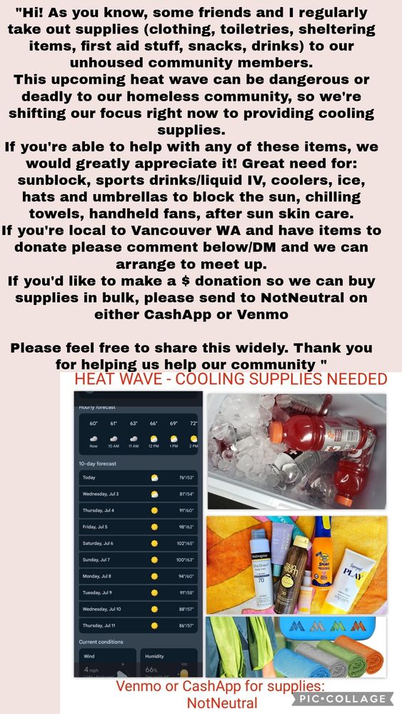 In black text “"Hi! As you know, some friends and I regularly take out supplies (clothing, toiletries, sheltering items, first aid stuff, snacks, drinks) to our unhoused community members.
This upcoming heat wave can be dangerous or deadly to our homeless community, so we're shifting our focus right now to providing cooling supplies.
If you're able to help with any of these items, we would greatly appreciate it! Great need for: sunblock, sports drinks/liquid IV, coolers, ice, hats and umbrellas to block the sun, chilling towels, handheld fans, after sun skin care.
If you're local to Vancouver WA and have items to donate please comment below/M and we can arrange to meet up.
If you'd like to make a $ donation so we can buy supplies in bulk, please send to NotNeutral on either CashApp or Venmo
Please feel free to share this widely. Thank you for helping us help our community "” 

In red text under that “HEAT WAVE - COOLING SUPPLIES NEEDED”  under that is a screenshot of the weather & item