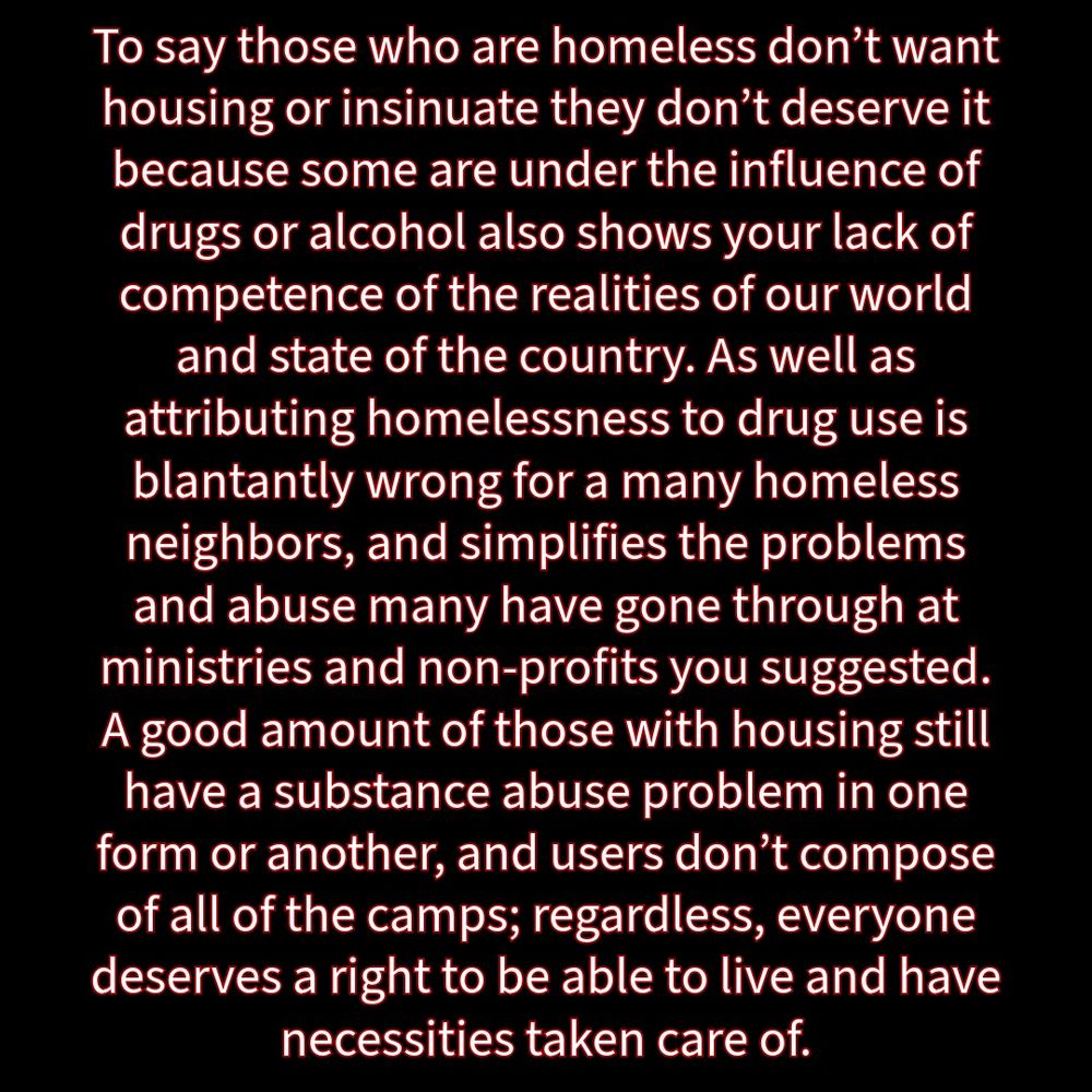 Black background and white writing with red outline: “To say those who are homeless don't want housing or insinuate they don't deserve it because some are under the influence of drugs or alcohol also shows your lack of competence of the realities of our world and state of the country. As well as attributing homelessness to drug use is blantantly wrong for a many homeless neighbors, and simplifies the problems and abuse many have gone through at ministries and non-profits you suggested. A good amount of those with housing still have a substance abuse problem in one form or another, and users don't compose of all of the camps; regardless, everyone deserves a right to be able to live and have necessities taken care of.”