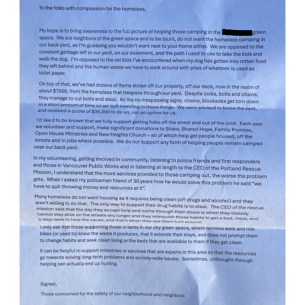 White 8.5X11 paper with black writing: “To the folks with compassion for the homeless,
My hope is to bring awareness to the full picture of helping those camping in the green
space. We are neighbors of the green space and to be blunt, do not want the homeless camping in our back yard, as I'm guessing you wouldn't want next to your home either. We are opposed to the constant garbage left in our yard, on our easement, and the path I used to use to take the kids and walk the dog. I'm opposed to the vet bills l've encountered when my dog has gotten into rotten food they left behind and the human waste we have to walk around with piles of whatever is used as toilet paper. On top of that, we've had dozens of items stolen off our property, off our deck, now in the realm of about $7500, from the homeless that trespass through our yard. Despite locks, bolts and chains, they manage to cut bolts and steal. All the no-trespassing signs, chains, blockades get torn down in a short amount of time so we quit investing in those things. We were advised to fence the yard, and received a quote of $36,000 to do so, not an option for us.
I'd like it to be known that we fully support getting folks off the street and out of the cold. Each year we volunteer and support, make significant donations to Share, Shared Hope, Family Promise, Open House Ministries and New Heights Church - all of which help get people housed, off the streets and in jobs where possible. We do not support any form of helping people remain camped near our back yard.
In my volunteering, getting involved in community, listening to police friends and first responders and those in Vancouver Public Works and in listening at length to the CEO of the Portland Rescue Mission, I understand that the more services provided to those camping out, the worse the problem gets. When I asked my policeman friend of 30 years how he would solve this problem he said "we have to quit throwing money and resources at it". Rest in comments 