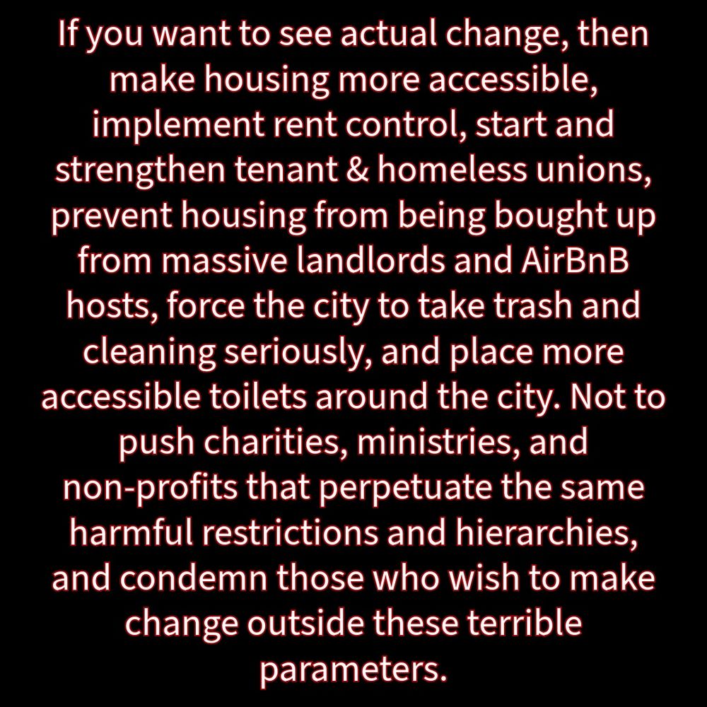 Black background and white writing with red outline: “If you want to see actual change, then make housing more accessible, implement rent control, start and strengthen tenant & homeless unions, prevent housing from being bought up from massive landlords and AirBnB hosts, force the city to take trash and cleaning seriously, and place more accessible toilets around the city. Not to push charities, ministries, and non-profits that perpetuate the same harmful restrictions and hierarchies, and condemn those who wish to make change outside these terrible parameters.”