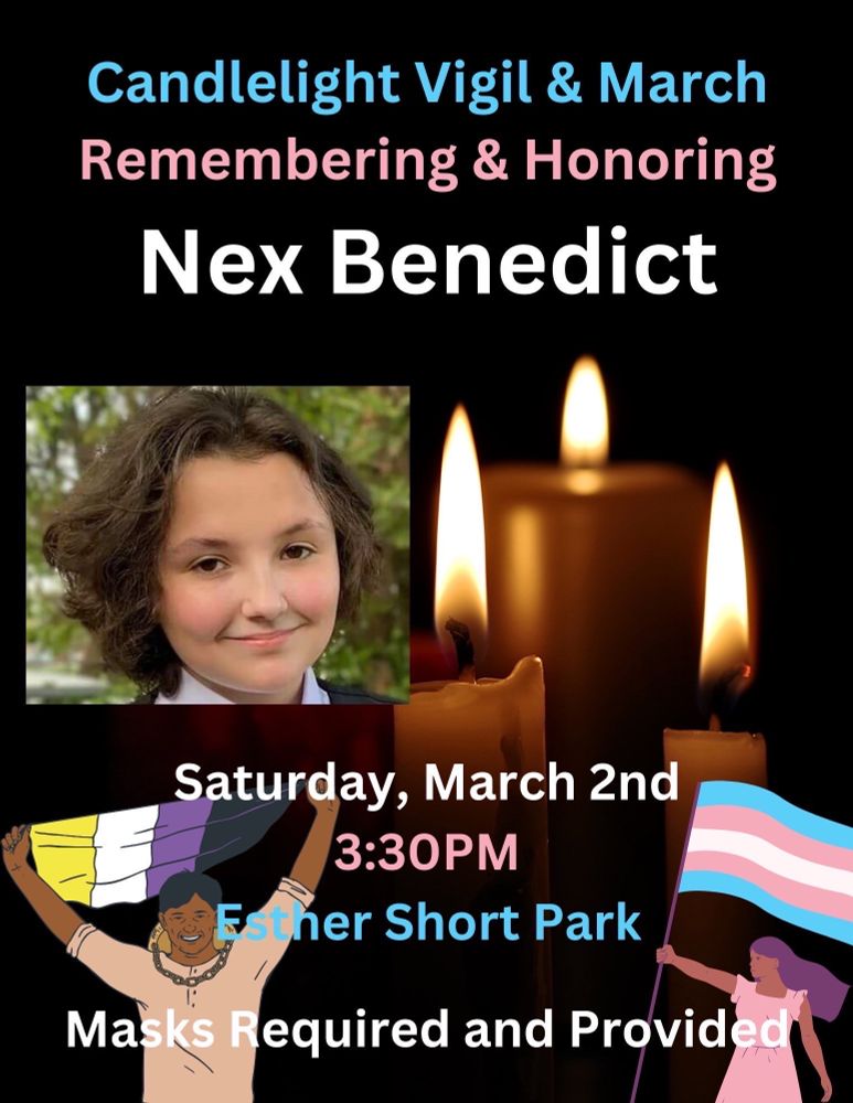 The background is solid black. The top text in the center, in blue text “Candlelight Vigil & March”
Underneath that in pink text “Remembering & Honoring”
Underneath that in white text “Nex Benedict”
Underneath that is a photo of Nex on the left and on the right is some lit candles”
Under that in white text is “Saturday, March 2nd” 
Under that in pink text is “3:30pm”
Underneath that in blue text is “Esther Short Park”
Under that in white text is “Masks Required and Provide” 
To the left of the bottom text is a man holding a flag with the colours of Yellow, white, purple, black 
To the right of the bottom text is a woman holding a trans pride flag.