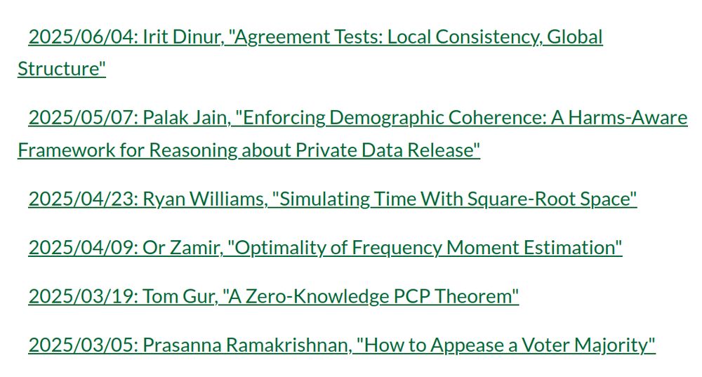 2025/06/04: Irit Dinur, "Agreement Tests: Local Consistency, Global Structure"
2025/05/07: Palak Jain, "Enforcing Demographic Coherence: A Harms-Aware Framework for Reasoning about Private Data Release"
2025/04/23: Ryan Williams, "Simulating Time With Square-Root Space"
2025/04/09: Or Zamir, "Optimality of Frequency Moment Estimation"
2025/03/19: Tom Gur, "A Zero-Knowledge PCP Theorem"
2025/03/05: Prasanna Ramakrishnan, "How to Appease a Voter Majority"