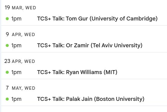The TCS+ calendar: 
Tom Gur on March 19
Or Zamir on April 9
Ryan Williams on April 23
Palak Jain on May 7