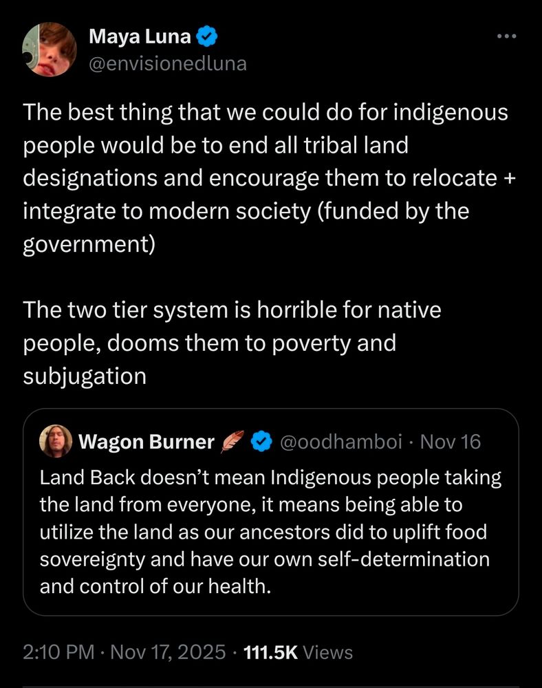 Maya Luna
@envisionedluna

The best thing that we could do for indigenous people would be to end all tribal land designations and encourage them to relocate + integrate to modern society (funded by the
government)

The two tier system is horrible for native people, dooms them to poverty and subjugation

Quoting:

Wagon Burner @oodhamboi

Land Back doesn't mean Indigenous people taking the land from everyone, it means being able to utilize the land as our ancestors did to uplift food sovereignty and have our own self-determination and control of our health.

