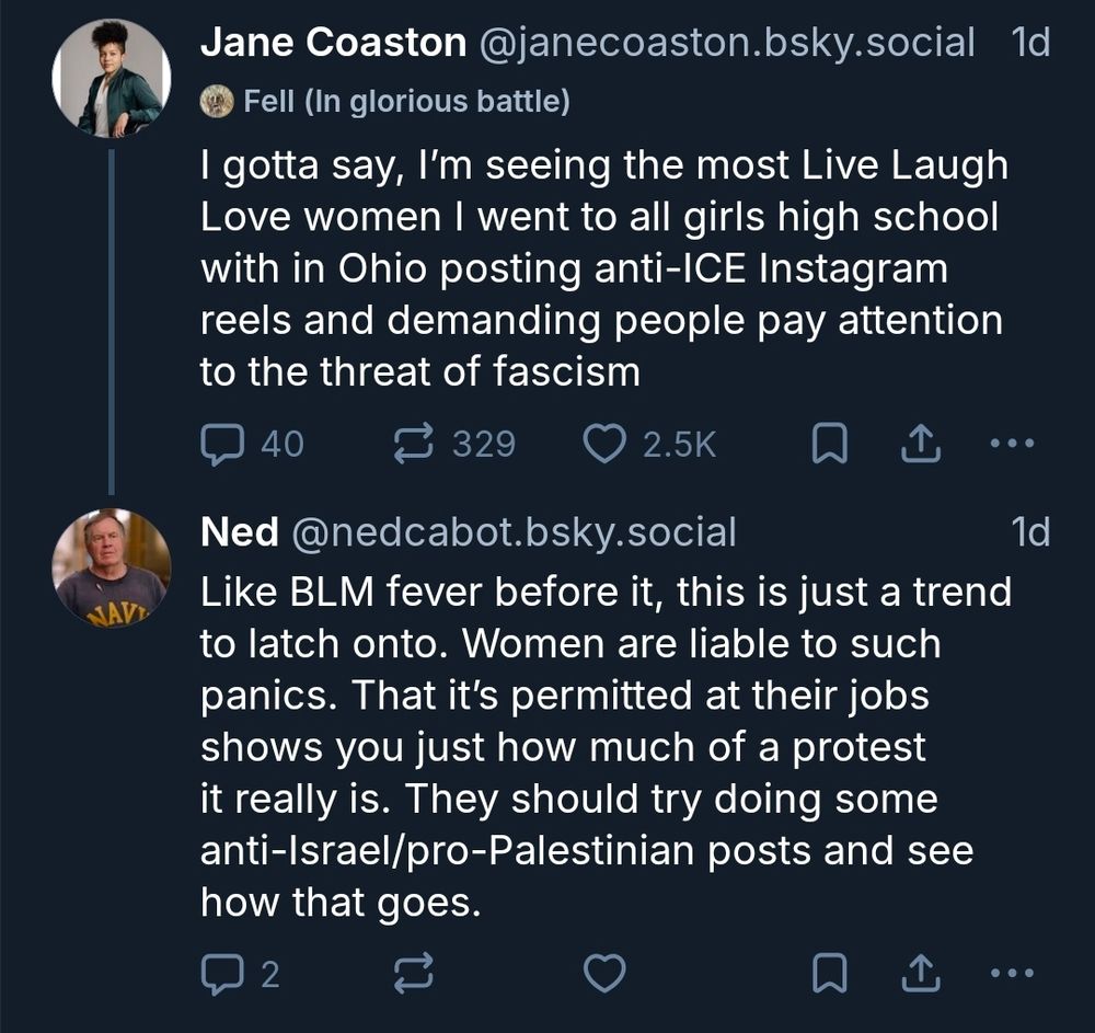 Jane Coaston @janecoaston.bsky.social

Fell (In glorious battle)

I gotta say, I'm seeing the most Live Laugh Love women I went to all girls high school with in Ohio posting anti-ICE Instagram reels and demanding people pay attention to the threat of fascism


Ned @nedcabot.bsky.social 

Like BLM fever before it, this is iust a trend to latch onto. Women are liable to such panics. That it's permitted at their jobs shows you just how much of a protest it really is. They should try doing some anti-Israel/pro-Palestinian posts and see how that goes.