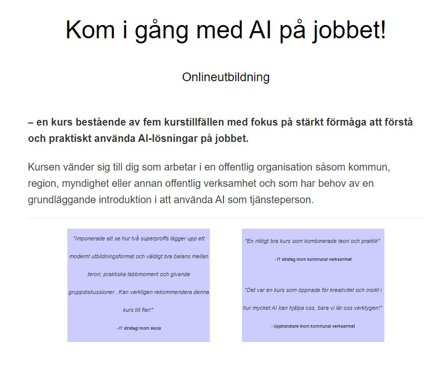 Rubrik:
Kom i gång med AI på jobbet!

Underrubrik:
Onlineutbildning

Beskrivning:
En kurs bestående av fem kurstillfällen med fokus på stärkt förmåga att förstå och praktiskt använda AI-lösningar på jobbet.

Kursen vänder sig till dig som arbetar i en offentlig organisation såsom kommun, region, myndighet eller annan offentlig verksamhet och som har behov av en grundläggande introduktion i att använda AI som tjänsteperson.

Citat från kursdeltagare:
Två citat är presenterade som vittnesmål om kursens kvalitet. Citatens innehåll:

"Imponerade att se hur två superproffs lägger upp ett modernt utbildningsformat och väldigt bra balans mellan teori, praktiska labbmoment och givande gruppdiskussioner... Kan verkligen rekommendera denna kurs till fler!"

IT-strateg inom skola
"En riktigt bra kurs som kombinerade teori och praktik."

IT-strateg inom kommunal verksamhet
Ett tredje citat syns också:
"Det var en kurs som öppnade för kreativitet och insikt i hur mycket AI kan hjälpa oss, bara vi lär oss verktygen!"

Upphandlare inom kommunal verksamhet