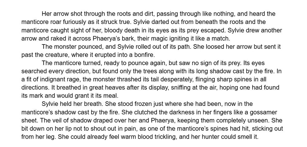 Excerpt from Fables of the Fiddlefen Clan, Part 1, which reads: "Her arrow shot through the roots and dirt, passing through like nothing, and heard the manticore roar furiously as it struck true. Sylvie darted out from beneath the roots and the manticore caught sight of her, bloody death in its eyes as its prey escaped. Sylvie drew another arrow and raked it across Phaerya’s bark, their magic igniting it like a match.
	The monster pounced, and Sylvie rolled out of its path. She loosed her arrow but sent it past the creature, where it erupted into a bonfire.
The manticore turned, ready to pounce again, but saw no sign of its prey. Its eyes searched every direction, but found only the trees along with its long shadow cast by the fire. In a fit of indignant rage, the monster thrashed its tail desperately, flinging sharp spines in all directions. It breathed in great heaves after its display, sniffing at the air, hoping one had found its mark and would grant it its meal. 
Sylvie held her breath. She stood frozen just where she had been, now in the manticore’s shadow cast by the fire. She clutched the darkness in her fingers like a gossamer sheet. The veil of shadow draped over her and Phaerya, keeping them completely unseen. She bit down on her lip not to shout out in pain, as one of the manticore’s spines had hit, sticking out from her leg. She could already feel warm blood trickling, and her hunter could smell it."
