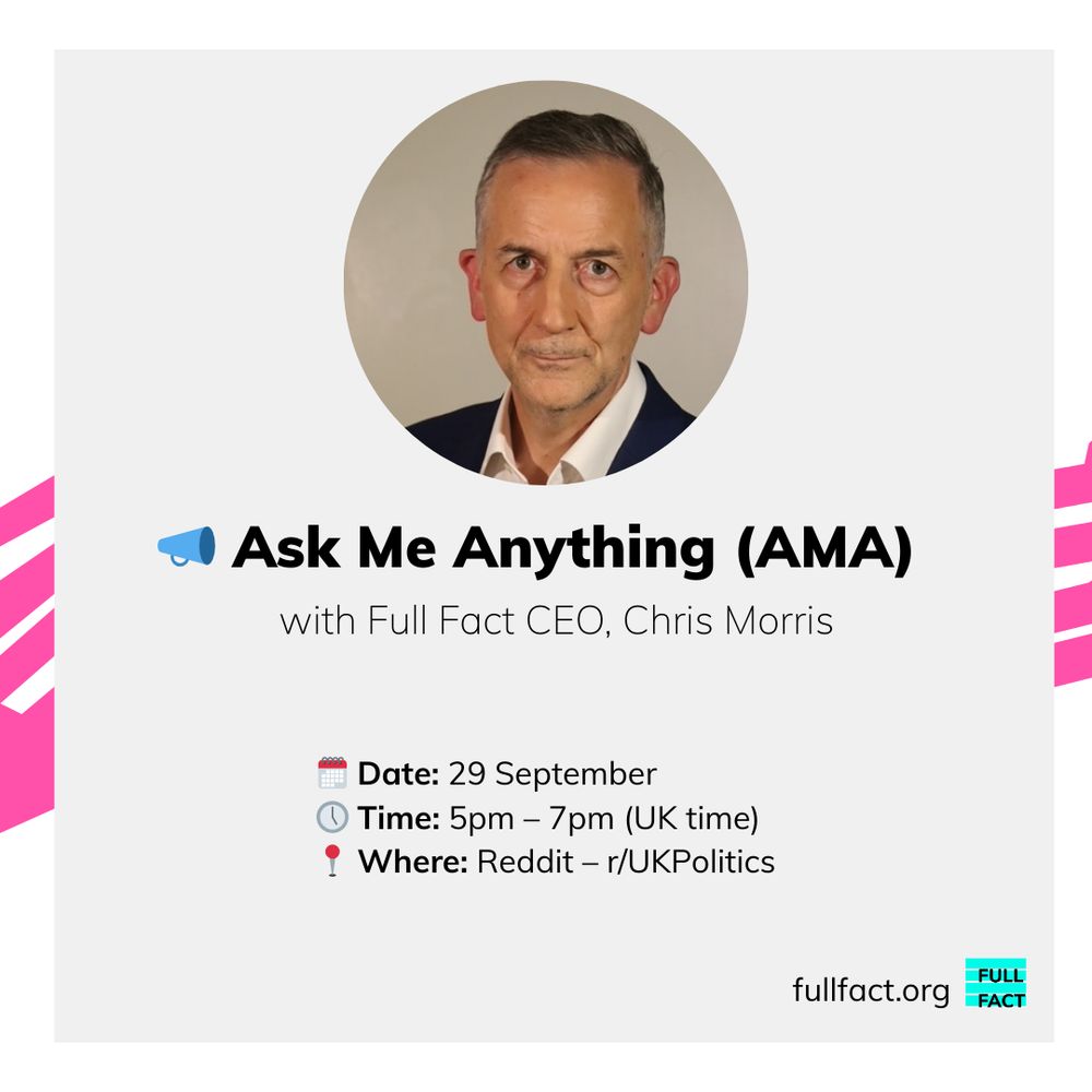 Ask Me Anything (AMA) with Full Fact CEO, Chris Morris. Date: 29 September. Time: 5pm - 7pm (uk time). Where: Reddit - r/UKPolitics