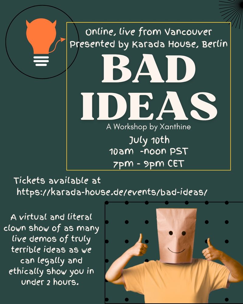 A poster reading: Online, live from Vancouver Presented by Karada House, Berlin

BAD IDEAS

A Workshop by Xanthine

July 10th

10am -noon PST

7PM - 9PM CET

Tickets available at https://karada-house.de/events/bad-ideas/

A virtual and literal clown show of as many live demos of truly terrible ideas as we can legally and ethically show you in under 2 hours. 