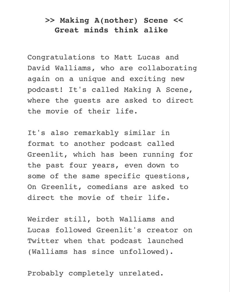 From the Popbitch mail out:

» Making A(nother) Scene <<
Great minds think alike
Congratulations to Matt Lucas and David Walliams, who are collaborating again on a unique and exciting new podcast! It's called Making A Scene, where the guests are asked to direct the movie of their life.
It's also remarkably similar in format to another podcast called
Greenlit, which has been running for the past four years, even down to some of the same specific questions, On Greenlit, comedians are asked to direct the movie of their life.
Weirder still, both Walliams and Lucas followed Greenlit's creator on Twitter when that podcast launched (Walliams has since unfollowed).
Probably completely unrelated.