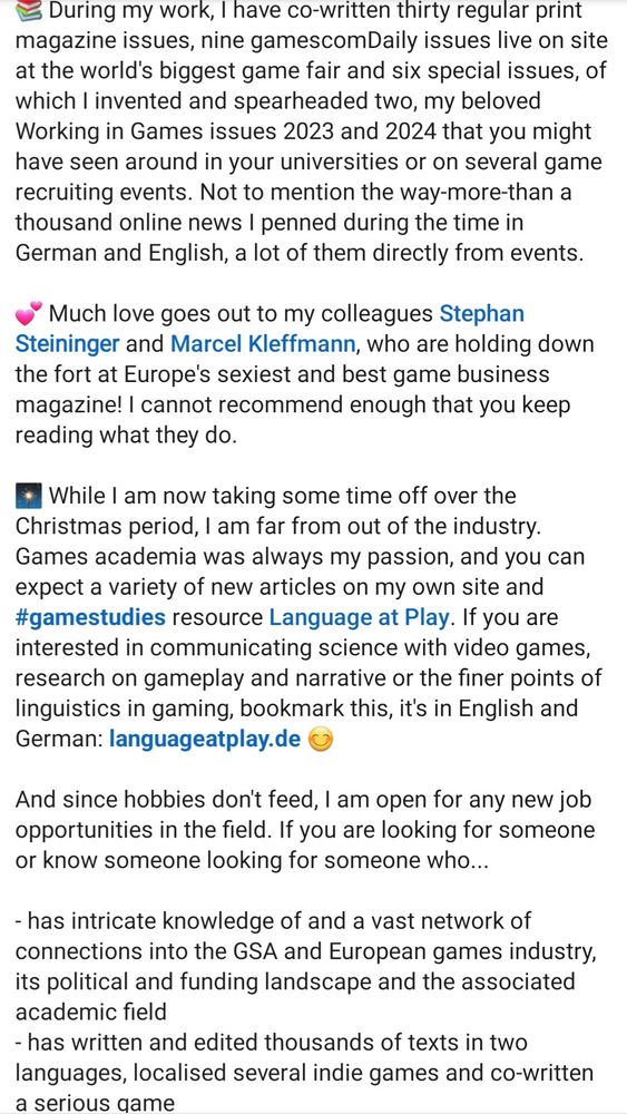 During my work, I have co-written thirty regular print magazine issues, nine gamescomDaily issues live on site at the world's biggest game fair and six special issues, of which I invented and spearheaded two, my beloved Working in Games issues 2023 and 2024 that you might have seen around in your universities or on several game recruiting events. Not to mention the way-more-than a thousand online news I penned during the time in German and English, a lot of them directly from events. 

💕 Much love goes out to my colleagues Stephan Steininger and Marcel Kleffmann, who are holding down the fort at Europe's sexiest and best game business magazine! I cannot recommend enough that you keep reading what they do.

🎇 While I am now taking some time off over the Christmas period, I am far from out of the industry. Games academia was always my passion, and you can expect a variety of new articles on my own site and #gamestudies resource Language at Play. If you are interested in communicating science with video games, research on gameplay and narrative or the finer points of linguistics in gaming, bookmark this, it's in English and German: languageatplay.de 😊 

And since hobbies don't feed, I am open for any new job opportunities in the field. If you are looking for someone or know someone looking for someone who...

- has intricate knowledge of and a vast network of connections into the GSA and European games industry, its political and funding landscape and the associated academic field
- has written and edited thousands of texts in two languages, localised several indie games and co-written a serious game
- has a Master's degree in Cultural & Cognitive Linguistics as well as teaching & mentoring experience

...please think of me 🤙