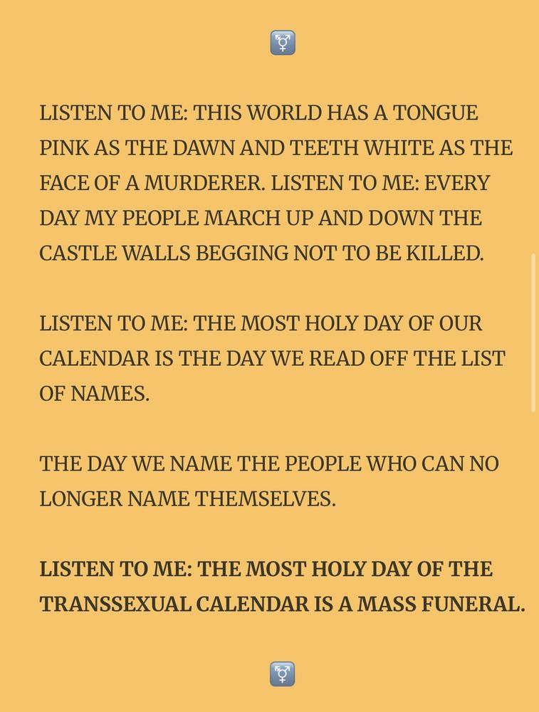 LISTEN TO ME: THIS WORLD HAS A TONGUE PINK AS THE DAWN AND TEETH WHITE AS THE FACE OF A MURDERER. LISTEN TO ME: EVERY DAY MY PEOPLE MARCH UP AND DOWN THE CASTLE WALLS BEGGING NOT TO BE KILLED.

LISTEN TO ME: THE MOST HOLY DAY OF OUR CALENDAR IS THE DAY WE READ OFF THE LIST OF NAMES.

THE DAY WE NAME THE PEOPLE WHO CAN NO LONGER NAME THEMSELVES.


LISTEN TO ME: THE MOST HOLY DAY OF THE TRANSSEXUAL CALENDAR IS A MASS FUNERAL.