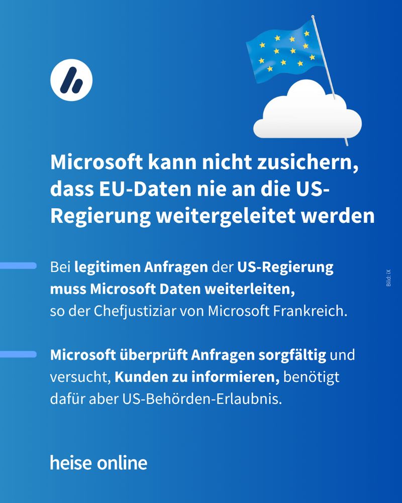 Im Bild steht: "Microsoft kann nicht zusichern, dass EU-Daten nie an die US-Regierung weitergeleitet werden" dadrunter steht: "Bei legitimen Anfragen der US-Regierung 
muss Microsoft Daten weiterleiten, 
so der Chefjustiziar von Microsoft Frankreich.

Microsoft überprüft Anfragen sorgfältig und versucht, Kunden zu informieren, benötigt dafür aber US-Behörden-Erlaubnis."