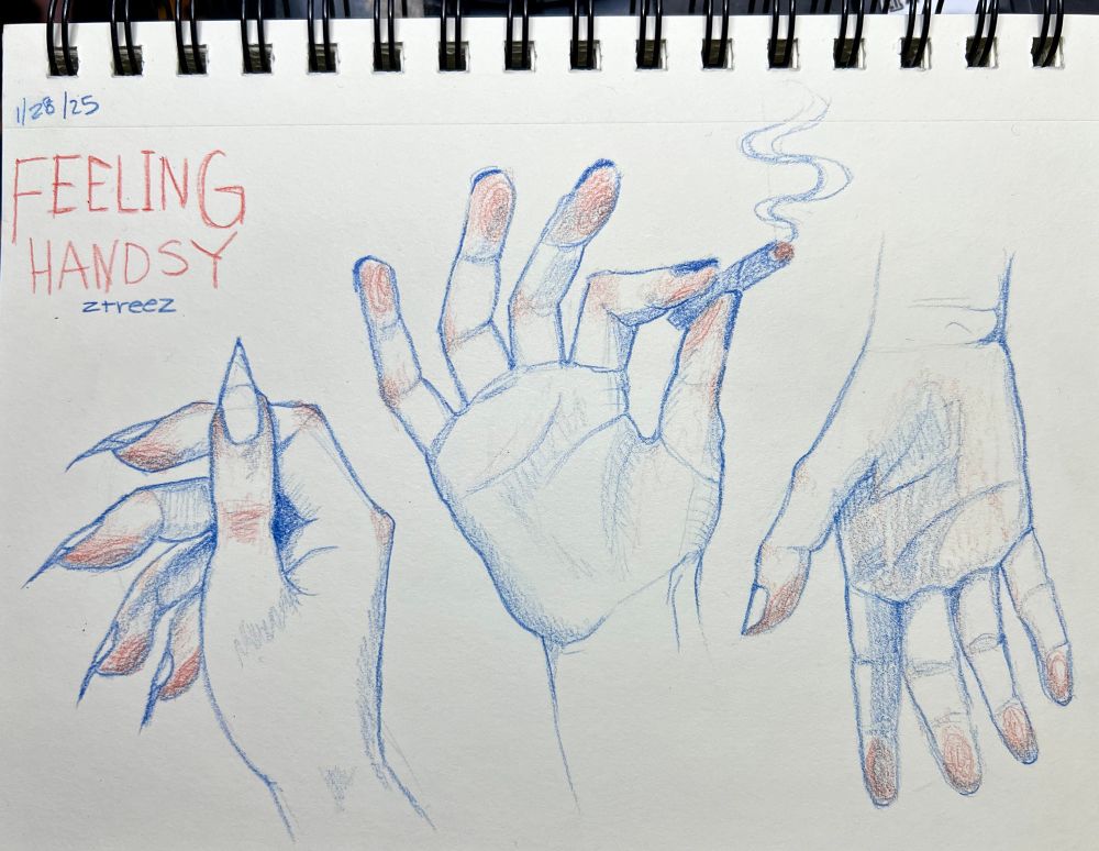 sketchbook illustration by Zoë Treez - 2025 

three hands drawn in blue and red pencil in a spiral sketchbook with white pages. top left corner is dated 1/28/25 and says “FEELING HANDSY ztreez”. Left hand has long nails and is resting closed with the thumb in the front view. Middles hand has short dark painted nails and is open handed with the index and thumb pinching to hold a smoking blunt. Right hang is hanging down with the palm facing you. All the drawings have red shades on the warm finger tips and thing skin of your knuckles 