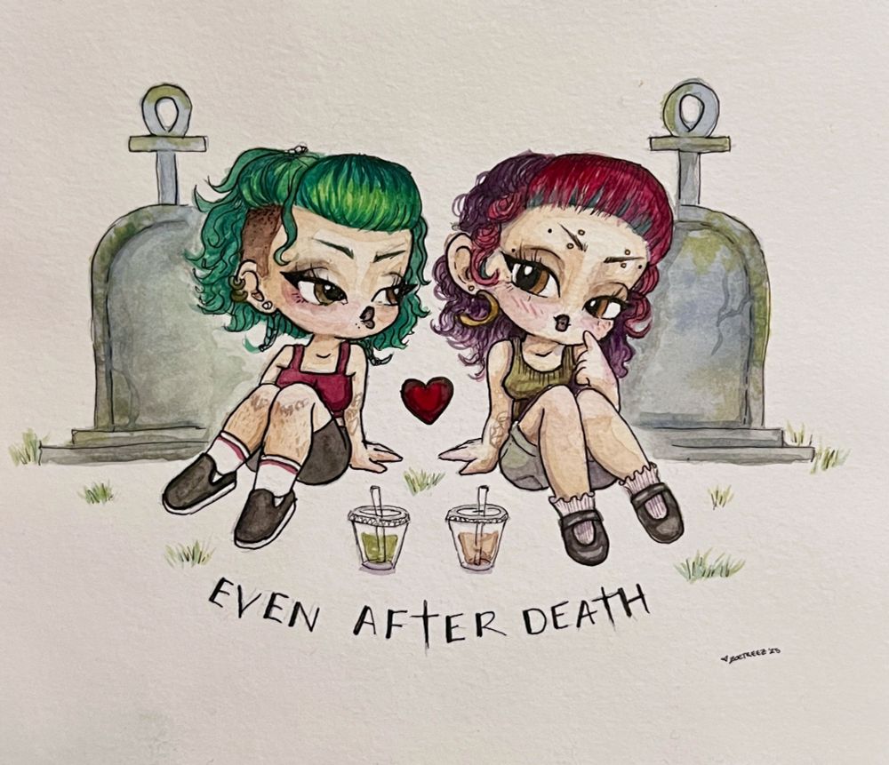 watercolor illustration by Zoë Treez - 2025

two chibi style girls sitting in front of mossy tombstones with an iced matcha and iced latte beside them. the one on the left resembles Treez, themself, with short green hair and slip on vans. next to them is Wynter, drawn in the same style, with their colorful hair and mary jane’s. Below them is the words “even after death”. this was drawn and painted as an anniversary gift to Wynter from Treez. made with ink and watercolor on water color paper 