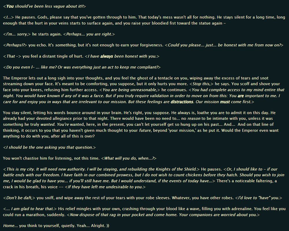 <You should've been less vague about it!!>

<I...> He pauses. Gods, please say that you've gotten through to him. That today's mess wasn't all for nothing. He stays silent for a long time, long enough that the hurt in your veins starts to surface again, and you raise your bloodied fist toward the statue again -

<I'm... sorry,> he starts again. <Perhaps... you are right.>

<Perhaps!?> you echo. It's something, but it's not enough to earn your forgiveness. <Could you please... just... be honest with me from now on?>

<That -> you feel a distant tingle of hurt. <I have always been honest with you.>

<Do you even l- ... like me? Or was everything just an act to keep me compliant?>

The Emperor lets out a long sigh into your thoughts, and you feel the ghost of a tentacle on you, wiping away the excess of tears and snot streaming down your face. It's meant to be comforting, you suppose, but it only hurts you more. <Stop this,> he says. You scoff and shove your face into your knees, refusing him further access. <You are being unreasonable,> he continues. <You had complete access to my mind entire that night. You would have known if any of it was a farce. But if you truly require validation in order to move on from this: You are important to me. I care for and enjoy you in ways that are irrelevant to our mission. But these feelings are distractions. Our mission must come first.>

You stay silent, letting his words bounce around in your brain. He's right, you suppose. He always is, loathe you are to admit it on this day. He already had your devoted allegiance prior to that night. There would have been no need to... no reason to be intimate with you, unless it was something he truly wanted. You're wanted, here, in the present, you can't let yourself get so hung up on his past... And...  And on that line of thinking, it occurs to you that you haven't given much thought to your future, beyond 'your mission,' as he put it. Would the Emperor even want anything to do with you, af…
