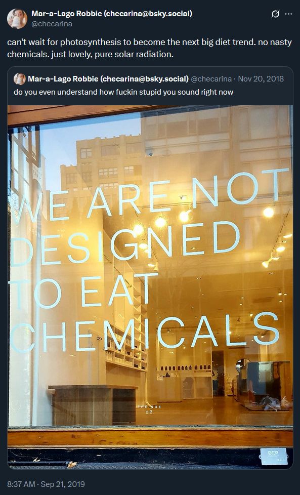 a tweet by me quoting another tweet by me

the quote tweet says, "can't wait for photosynthesis to become the next big diet trend. no nasty chemicals. just lovely, pure solar radiation."

the quoted tweet says, "do you even understand how fuckin stupid you sound right now" with a picture of a shop window that says in big capital letters, "WE ARE NOT DESIGNED TO EAT CHEMICALS". 