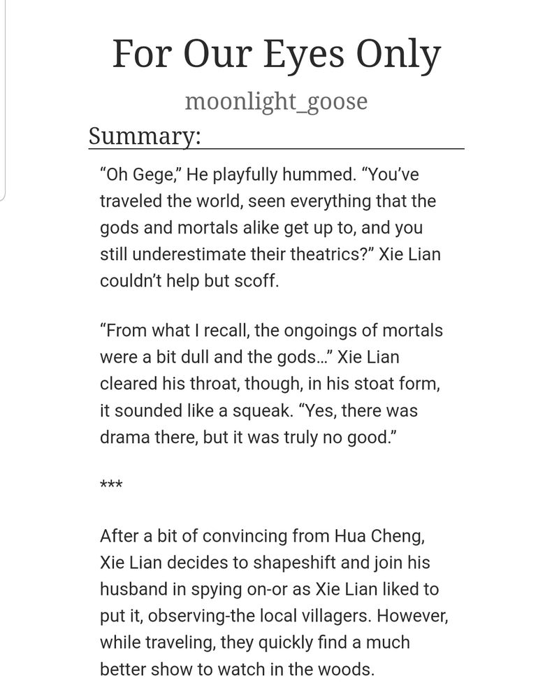 A screenshot of a fanfiction's title, author, and summary. The title reads: For Our Eyes Only. The author reads: moonlight_goose. The summary reads: “Oh Gege,” He playfully hummed. “You’ve traveled the world, seen everything that the gods and mortals alike get up to, and you still underestimate their theatrics?” Xie Lian couldn’t help but scoff.
“From what I recall, the ongoings of mortals were a bit dull and the gods…” Xie Lian cleared his throat, though, in his stoat form, it sounded like a squeak. “Yes, there was drama there, but it was truly no good.”
***
After a bit of convincing from Hua Cheng, Xie Lian decides to shapeshift and join his husband in spying on-or as Xie Lian liked to put it, observing-the local villagers. However, while traveling, they quickly find a much better show to watch in the woods.
