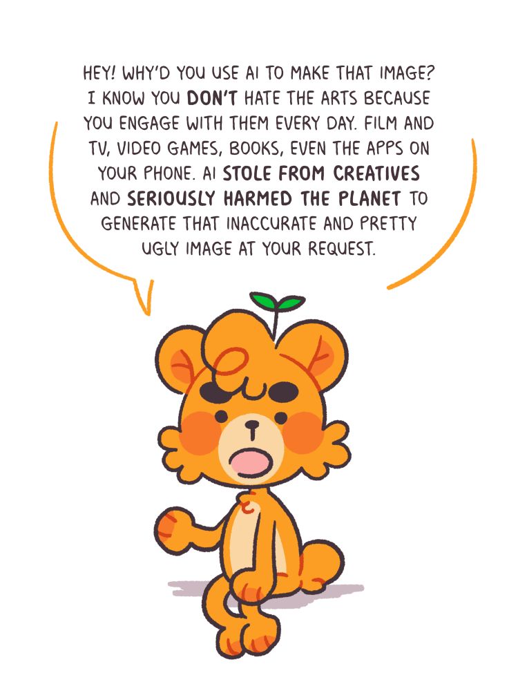 “HEY! WHY'D YOU USE AI TO MAKE THAT IMAGE?
I KNOW YOU DON'T HATE THE ARTS BECAUSE YOU ENGAGE WITH THEM EVERY DAY. FILM AND TV, VIDEO GAMES, BOOKS, EVEN THE APPS ON YOUR PHONE. AI STOLE FROM CREATIVES AND SERIOUSLY HARMED THE PLANET TO GENERATE THAT INACCURATE AND PRETTY UGLY IMAGE AT YOUR REQUEST.”