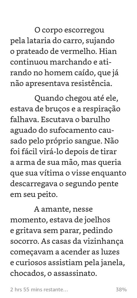 O corpo escorregou pela lataria do carro, sujando o prateado de vermelho. Hian continuou marchando e atirando no homem caído, que já não apresentava resistência. Quando chegou até ele, estava de bruços e a respiração falhava. Escutava o barulho aguado do sufocamento causado pelo próprio sangue. Não foi fácil virá-lo depois de tirar a arma de sua mão, mas queria que sua vítima o visse enquanto descarregava o segundo pente em seu peito. A amante, nesse momento, estava de joelhos e gritava sem parar, pedindo socorro. As casas da vizinhança começavam a acender as luzes e curiosos assistiam pela janela, chocados, o assassinato.