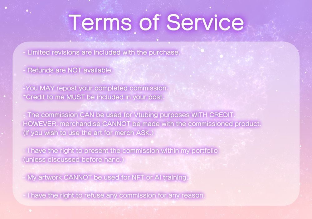 Falena's commission ToS.
Limited revisions are included depending on package selected. Refunds are not avaliable, reposts are allowed but must be credited, can be used for tubing purposes with credit, I can use the commission as an example in my portfolio unless previously discussed, my art cannot be used for NFT or AI training, and I can refuse a commission for any reason.