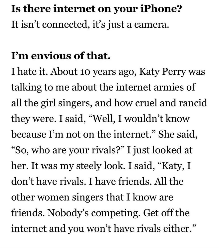 “Is there internet on your iPhone?
It isn't connected, it's just a camera.
I'm envious of that.
I hate it. About 10 years ago, Katy Perry was talking to me about the internet armies of all the girl singers, and how cruel and rancid they were. I said, "Well, I wouldn't know because I'm not on the internet." She said,
"So, who are your rivals?" I just looked at her. It was my steely look. I said, "Katy, I don't have rivals. I have friends. All the other women singers that I know are friends. Nobody's competing. Get off the internet and you won't have rivals either."