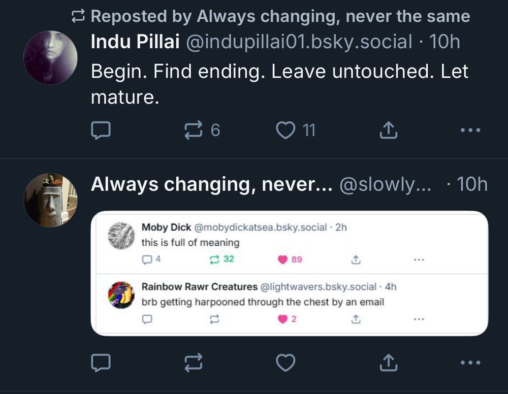 ≥ Reposted by Always changing, never the same Indu Pillai @indupillai01.bsky.social • 10h Begin. Find ending. Leave untouched. Let mature.
6
> 11
...
Always changing, never.. @slowly... • 10h
Moby Dick @mobydickatsea.bsky.social - 2h this is full of meaning
$ 32
89
Rainbow Rawr Creatures @lightwavers.bsky.social • 4h brb getting harpooned through the chest by an email